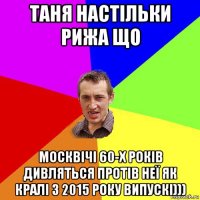 таня настільки рижа що москвічі 60-х років дивляться протів неї як кралі з 2015 року випускі)))