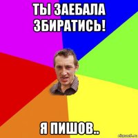 ты заебала збиратись! я пишов..