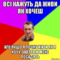 всі кажуть да живи як хочеш але якшо я почну жити як я хочу, завтра ж мене посадять