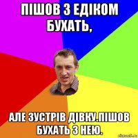 пішов з едіком бухать, але зустрів дівку.пішов бухать з нею.