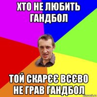 хто не любить гандбол той скарєє всєво не грав гандбол