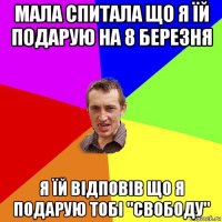 мала спитала що я їй подарую на 8 березня я їй відповів що я подарую тобі "свободу"