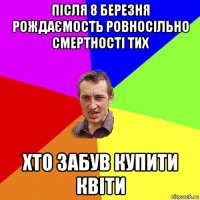 після 8 березня рождаємость ровносільно смертності тих хто забув купити квіти