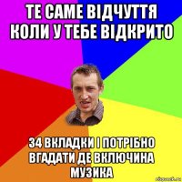 те саме відчуття коли у тебе відкрито 34 вкладки і потрібно вгадати де включина музика