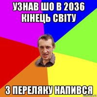 узнав шо в 2036 кінець світу з переляку напився