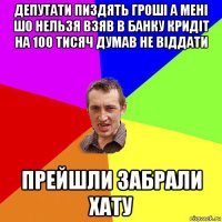 депутати пиздять гроші а мені шо нельзя взяв в банку кридіт на 100 тисяч думав не віддати прейшли забрали хату