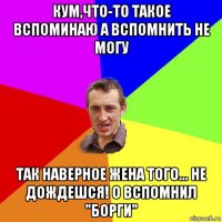 кум,что-то такое вспоминаю а вспомнить не могу так наверное жена того... не дождешся! о вспомнил "борги"