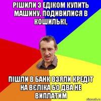 рішили з едіком купить машину, подивилися в кошилькі, пішли в банк взяли кредіт на вєліка бо два не виплатим