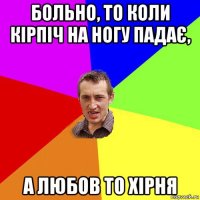 больно, то коли кірпіч на ногу падає, а любов то хірня