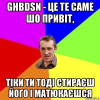 ghbdsn - це те саме шо привіт, тіки ти тоді стираєш його і матюкаєшся