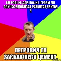 еті ролі не для нас,не іграєм ми сєйчас.ядовитая,разбитая,убитая я петрович ти заєбав!неси цемент.