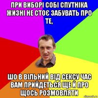 при виборі собі спутніка жизні не стоє забувать про те, шо в вільний від сексу час вам прийдеться ще й про щось розмовляти