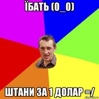 їбать (0_0) штани за 1 долар =/