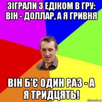 зіграли з едіком в гру: він - доллар, а я гривня він б'є один раз - а я тридцять!