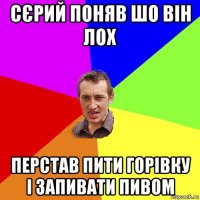 сєрий поняв шо він лох перстав пити горівку і запивати пивом