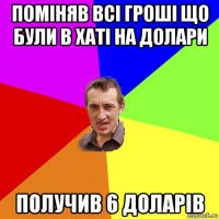 поміняв всі гроші що були в хаті на долари получив 6 доларів