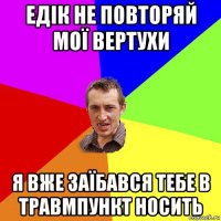 едік не повторяй мої вертухи я вже заїбався тебе в травмпункт носить