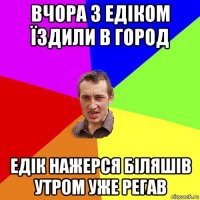 вчора з едіком їздили в город едік нажерся біляшів утром уже регав