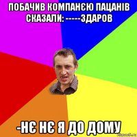 побачив компанєю пацанів сказали: -----здаров -нє нє я до дому