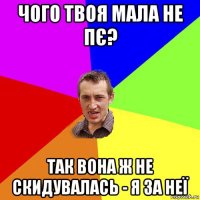 чого твоя мала не пє? так вона ж не скидувалась - я за неї