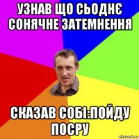 узнав що сьоднє сонячне затемнення сказав собі:пойду посру