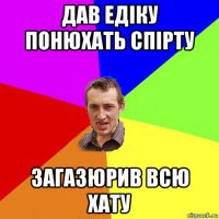 дав едіку понюхать спірту загазюрив всю хату