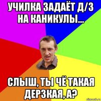 училка задаёт д/з на каникулы... слыш, ты чё такая дерзкая, а?