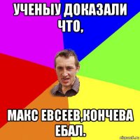 ученыу доказали что, макс евсеев,кончева ебал.