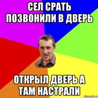 сел срать позвонили в дверь открыл дверь а там настрали