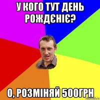 у кого тут день рождєніє? о, розміняй 500грн