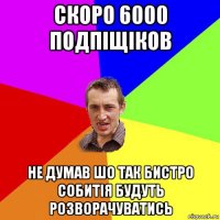 скоро 6000 подпіщіков не думав шо так бистро собитія будуть розворачуватись