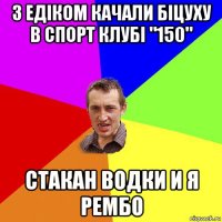 з едіком качали біцуху в спорт клубі "150" стакан водки и я рембо