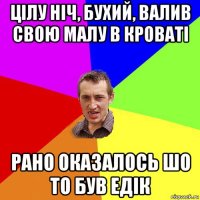 цілу ніч, бухий, валив свою малу в кроваті рано оказалось шо то був едік