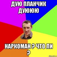 дую планчик дуююю наркоман ? что ли ?