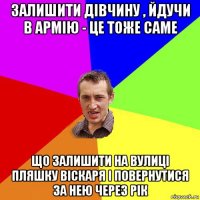 залишити дівчину , йдучи в армію - це тоже саме що залишити на вулиці пляшку віскаря і повернутися за нею через рік