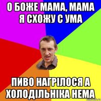 о боже мама, мама я схожу с ума пиво нагрілося а холодільніка нема