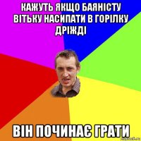 кажуть якщо баяністу вітьку насипати в горілку дріжді він починає грати