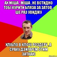 ах міша , міша , не встидно тобі курити бляза за затов , ше раз увиджу хлібло в клочі роздеру , а сраку дзигарем отим заткаю