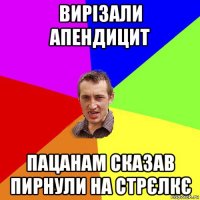 вирізали апендицит пацанам сказав пирнули на стрєлкє