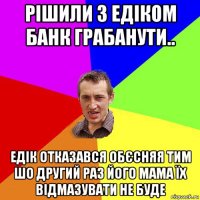 рішили з едіком банк грабанути.. едік отказався обєсняя тим шо другий раз його мама їх відмазувати не буде