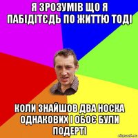 я зрозумів що я пабідітєдь по життю тоді коли знайшов два носка однакових і обоє були подерті