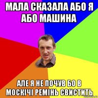 мала сказала або я або машина але я не почув бо в москічі ремінь свистить