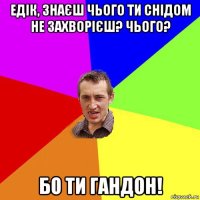 едік, знаєш чього ти снідом не захворієш? чього? бо ти гандон!