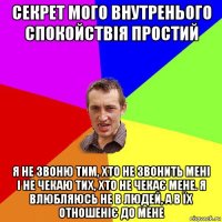 секрет мого внутренього спокойствія простий я не звоню тим, хто не звонить мені і не чекаю тих, хто не чекає мене. я влюбляюсь не в людей, а в їх отношеніє до мене