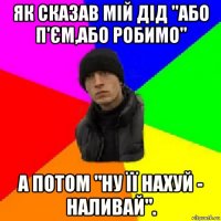 як сказав мій дід "або п'єм,або робимо" а потом "ну її нахуй - наливай".
