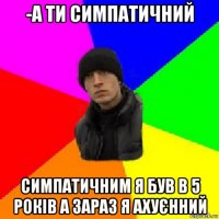 -а ти симпатичний симпатичним я був в 5 років а зараз я ахуєнний