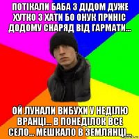 потікали баба з дідом дуже хутко з хати бо онук приніс додому снаряд від гармати... ой лунали вибухи у неділю вранці... в понеділок все село... мешкало в землянці...