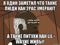 я один заметил что такие люди как 2pac умерают а такие питухи как lil wayne живы!