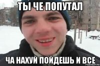 ты че попутал ча нахуй пойдешь и все