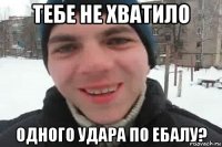 тебе не хватило одного удара по ебалу?